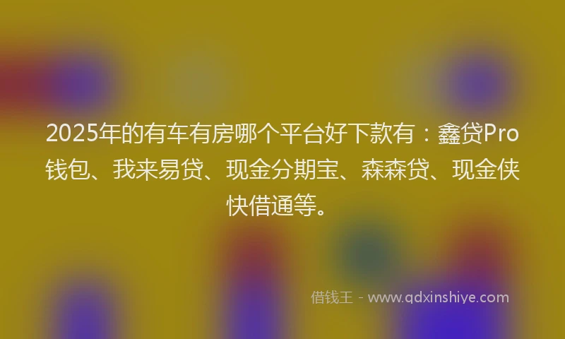 2025年的有车有房哪个平台好下款有：鑫贷Pro钱包、我来易贷、现金分期宝、森森贷、现金侠快借通等。