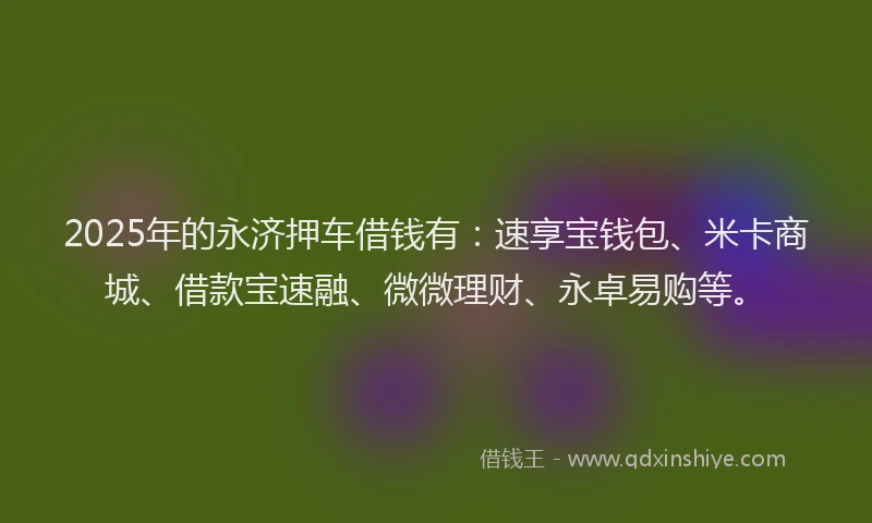 2025年的永济押车借钱有：速享宝钱包、米卡商城、借款宝速融、微微理财、永卓易购等。