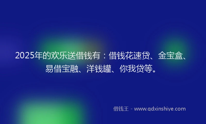 2025年的欢乐送借钱有：借钱花速贷、金宝盒、易借宝融、洋钱罐、你我贷等。
