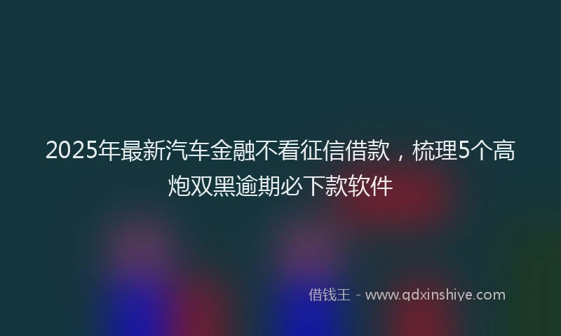 2025年最新汽车金融不看征信借款，梳理5个高炮双黑逾期必下款软件