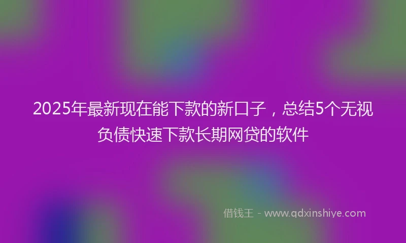 2025年最新现在能下款的新口子，总结5个无视负债快速下款长期网贷的软件