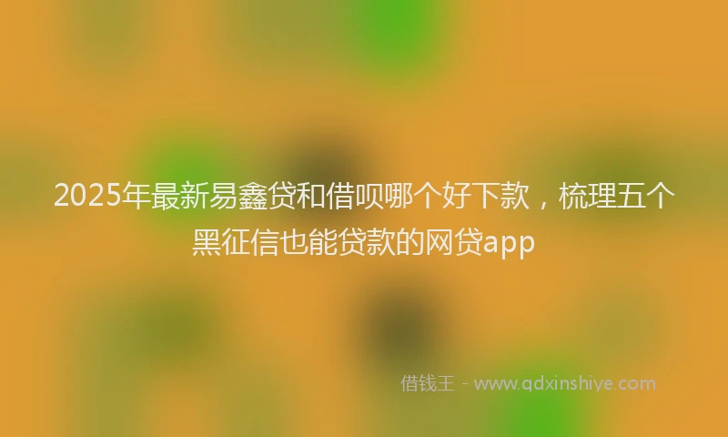 2025年最新易鑫贷和借呗哪个好下款，梳理五个黑征信也能贷款的网贷app