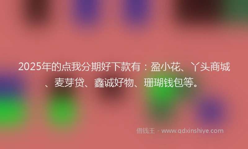 2025年的点我分期好下款有：盈小花、丫头商城、麦芽贷、鑫诚好物、珊瑚钱包等。