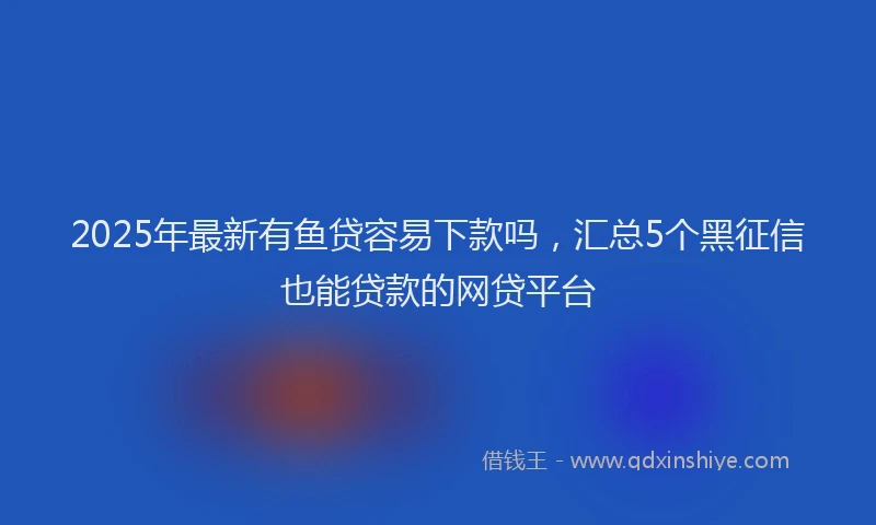 2025年最新有鱼贷容易下款吗，汇总5个黑征信也能贷款的网贷平台