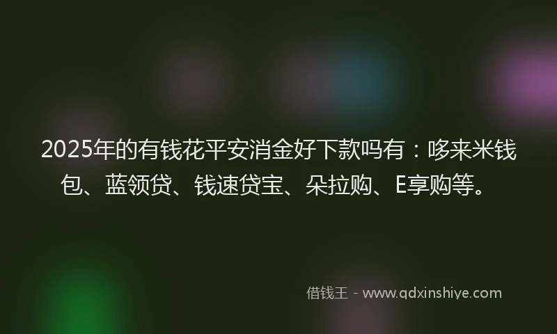 2025年的有钱花平安消金好下款吗有：哆来米钱包、蓝领贷、钱速贷宝、朵拉购、E享购等。