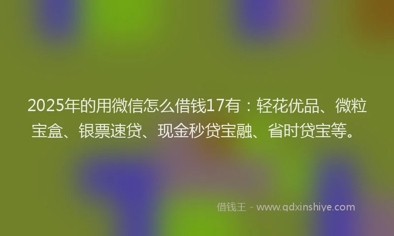 2025年的用微信怎么借钱17有：轻花优品、微粒宝盒、银票速贷、现金秒贷宝融、省时贷宝等。