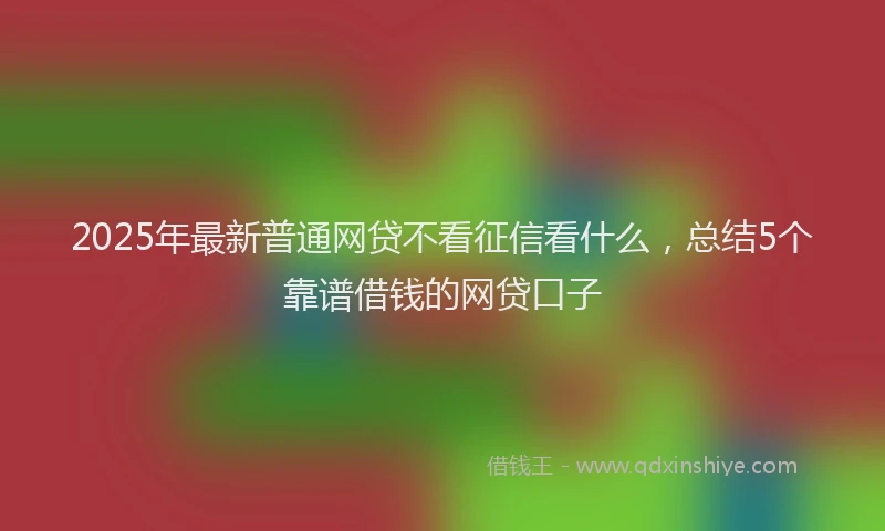 2025年最新普通网贷不看征信看什么，总结5个靠谱借钱的网贷口子