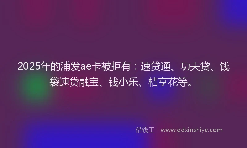 2025年的浦发ae卡被拒有：速贷通、功夫贷、钱袋速贷融宝、钱小乐、桔享花等。