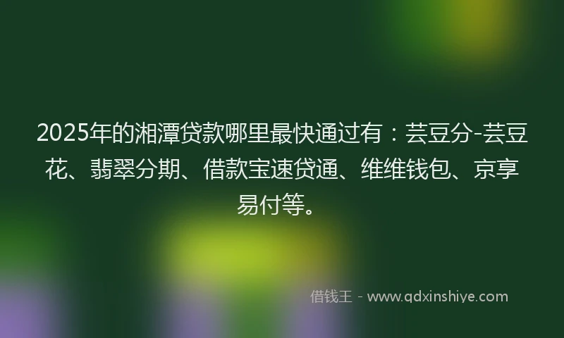2025年的湘潭贷款哪里最快通过有：芸豆分-芸豆花、翡翠分期、借款宝速贷通、维维钱包、京享易付等。
