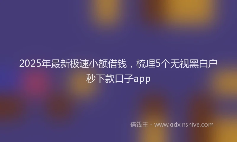 2025年最新极速小额借钱，梳理5个无视黑白户秒下款口子app