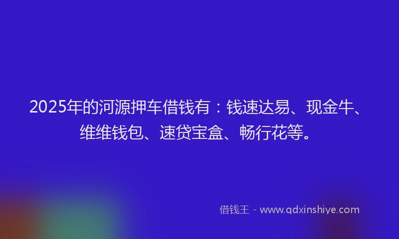 2025年的河源押车借钱有：钱速达易、现金牛、维维钱包、速贷宝盒、畅行花等。
