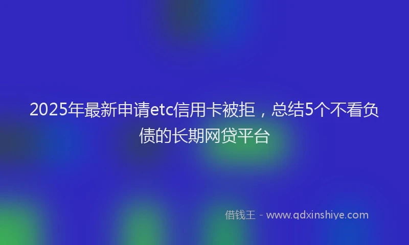 2025年最新申请etc信用卡被拒，总结5个不看负债的长期网贷平台