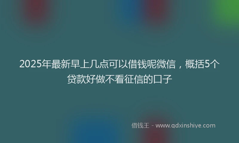 2025年最新早上几点可以借钱呢微信，概括5个贷款好做不看征信的口子