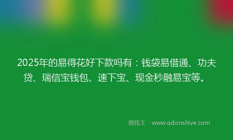 2025年的易得花好下款吗有：钱袋易借通、功夫贷、瑞信宝钱包、速下宝、现金秒融易宝等。