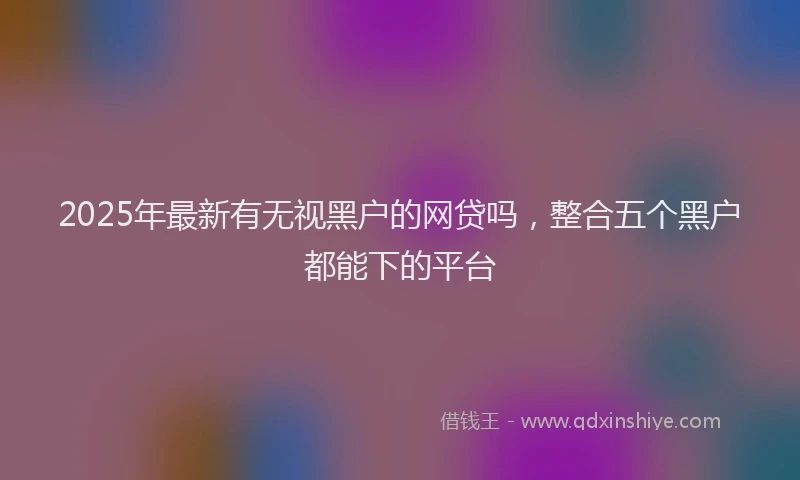 2025年最新有无视黑户的网贷吗，整合五个黑户都能下的平台