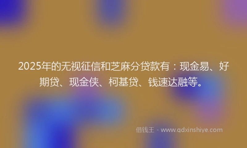 2025年的无视征信和芝麻分贷款有：现金易、好期贷、现金侠、柯基贷、钱速达融等。