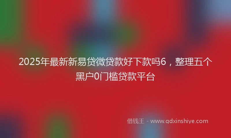 2025年最新新易贷微贷款好下款吗6，整理五个黑户0门槛贷款平台