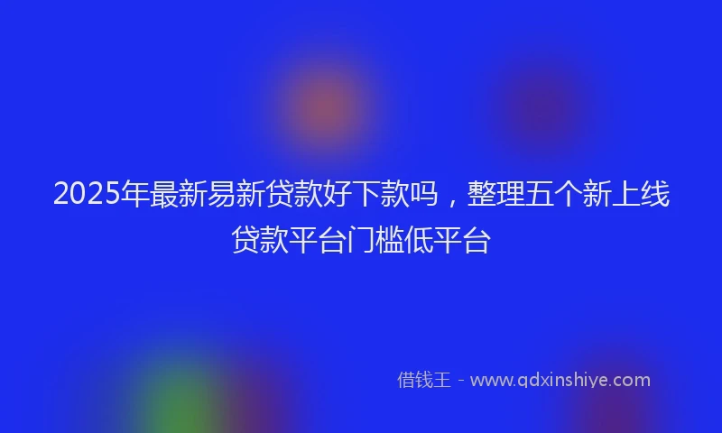 2025年最新易新贷款好下款吗，整理五个新上线贷款平台门槛低平台