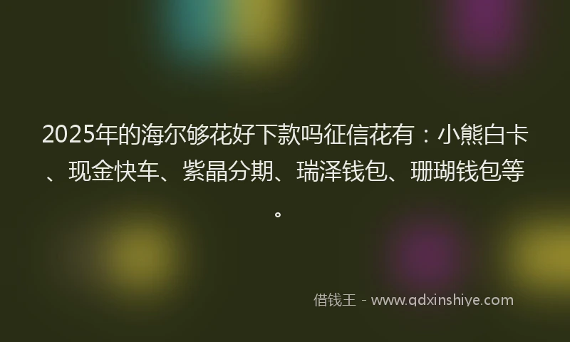 2025年的海尔够花好下款吗征信花有：小熊白卡、现金快车、紫晶分期、瑞泽钱包、珊瑚钱包等。