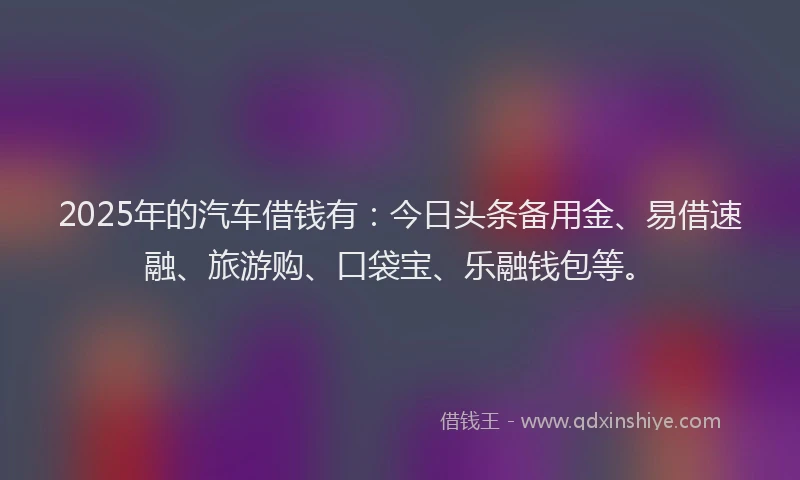 2025年的汽车借钱有：今日头条备用金、易借速融、旅游购、口袋宝、乐融钱包等。