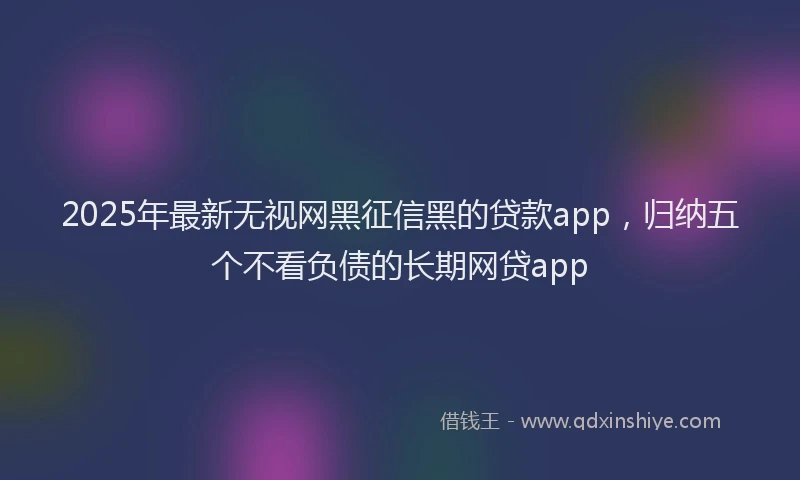 2025年最新无视网黑征信黑的贷款app，归纳五个不看负债的长期网贷app