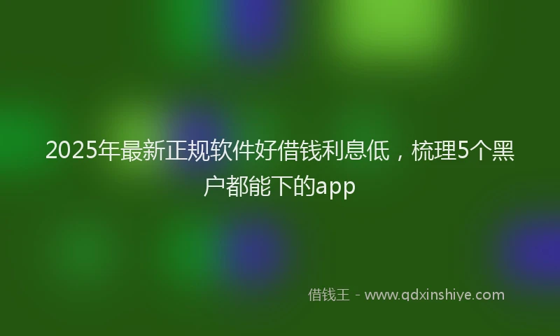 2025年最新正规软件好借钱利息低，梳理5个黑户都能下的app