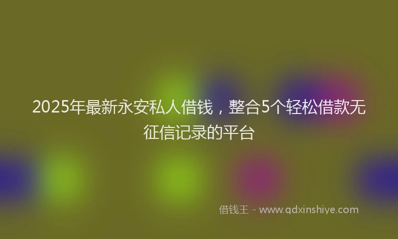 2025年最新永安私人借钱，整合5个轻松借款无征信记录的平台
