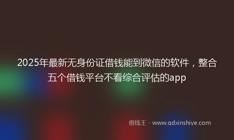 2025年最新无身份证借钱能到微信的软件，整合五个借钱平台不看综合评估的app