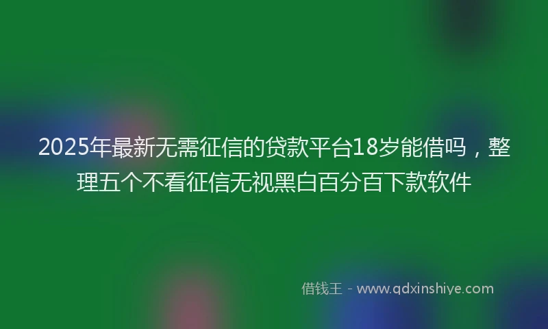 2025年最新无需征信的贷款平台18岁能借吗，整理五个不看征信无视黑白百分百下款软件