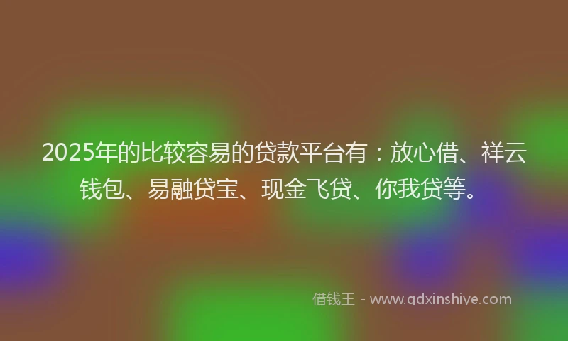 2025年的比较容易的贷款平台有：放心借、祥云钱包、易融贷宝、现金飞贷、你我贷等。