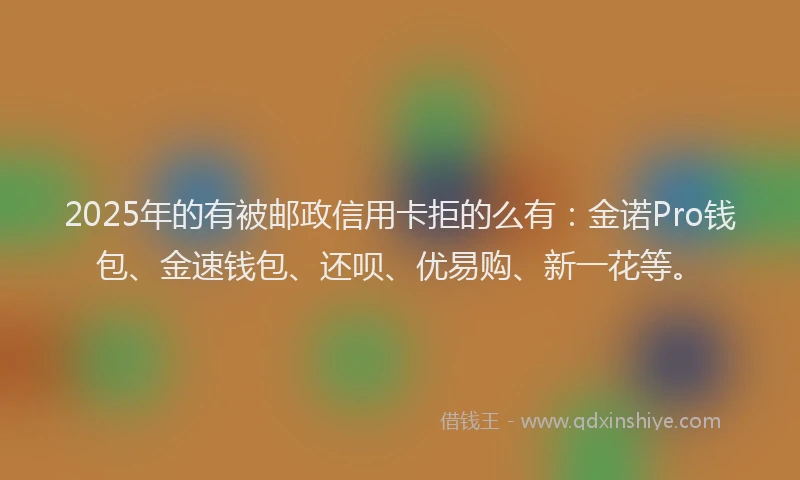 2025年的有被邮政信用卡拒的么有：金诺Pro钱包、金速钱包、还呗、优易购、新一花等。