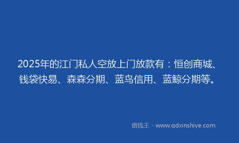 2025年的江门私人空放上门放款有：恒创商城、钱袋快易、森森分期、蓝鸟信用、蓝鲸分期等。