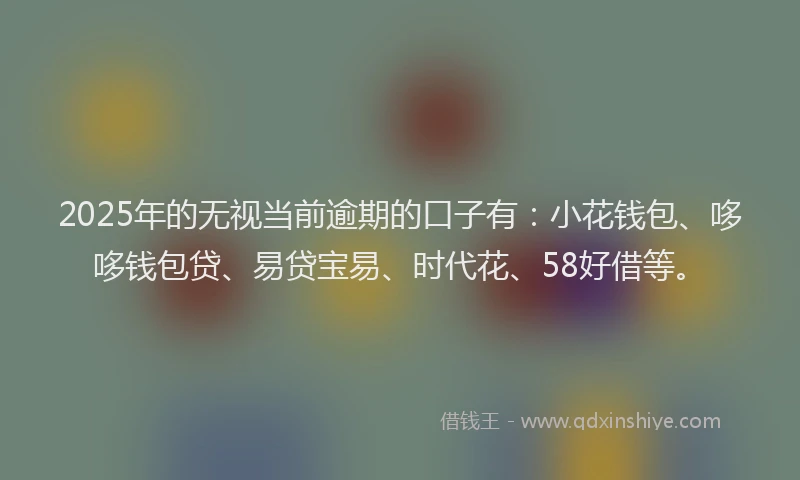 2025年的无视当前逾期的口子有：小花钱包、哆哆钱包贷、易贷宝易、时代花、58好借等。