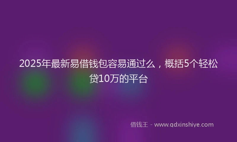 2025年最新易借钱包容易通过么，概括5个轻松贷10万的平台