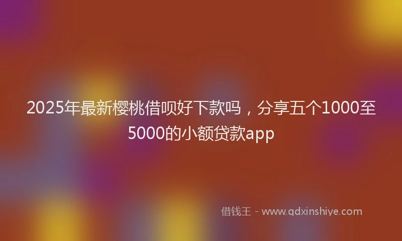 2025年最新樱桃借呗好下款吗，分享五个1000至5000的小额贷款app