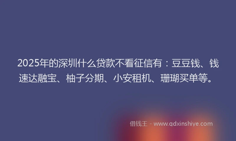 2025年的深圳什么贷款不看征信有：豆豆钱、钱速达融宝、柚子分期、小安租机、珊瑚买单等。