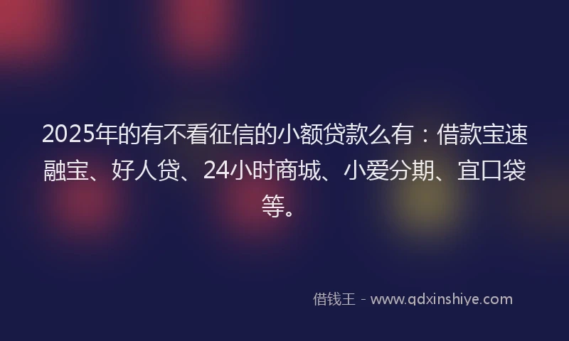 2025年的有不看征信的小额贷款么有：借款宝速融宝、好人贷、24小时商城、小爱分期、宜口袋等。