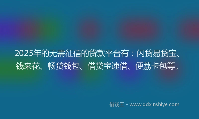 2025年的无需征信的贷款平台有：闪贷易贷宝、钱来花、畅贷钱包、借贷宝速借、便荔卡包等。