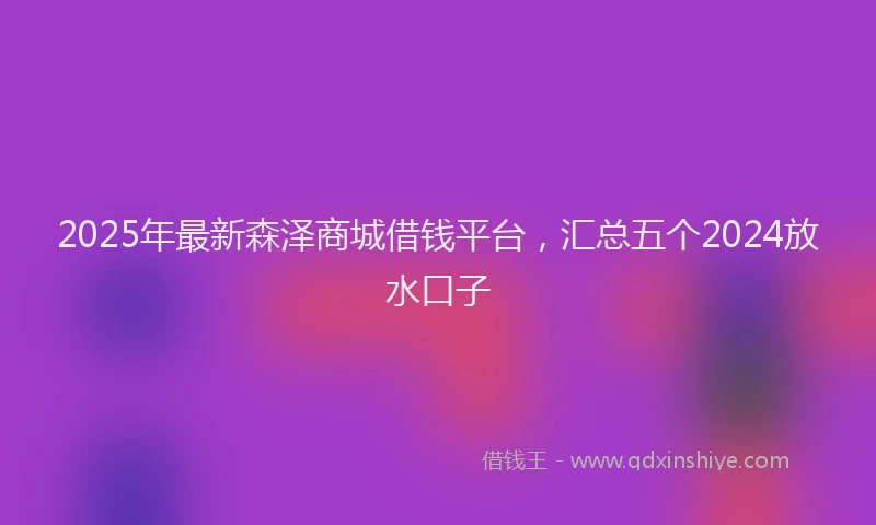 2025年最新森泽商城借钱平台，汇总五个2024放水口子