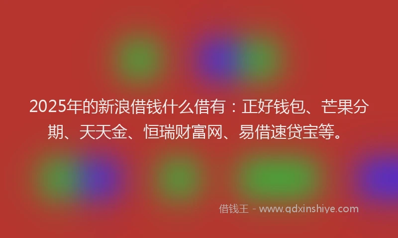 2025年的新浪借钱什么借有：正好钱包、芒果分期、天天金、恒瑞财富网、易借速贷宝等。