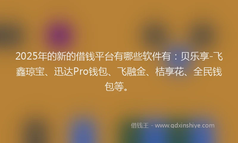 2025年的新的借钱平台有哪些软件有：贝乐享-飞鑫琼宝、迅达Pro钱包、飞融金、桔享花、全民钱包等。