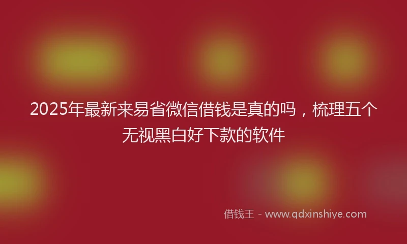 2025年最新来易省微信借钱是真的吗，梳理五个无视黑白好下款的软件