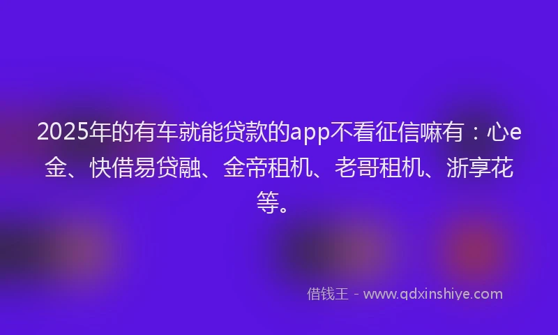 2025年的有车就能贷款的app不看征信嘛有：心e金、快借易贷融、金帝租机、老哥租机、浙享花等。