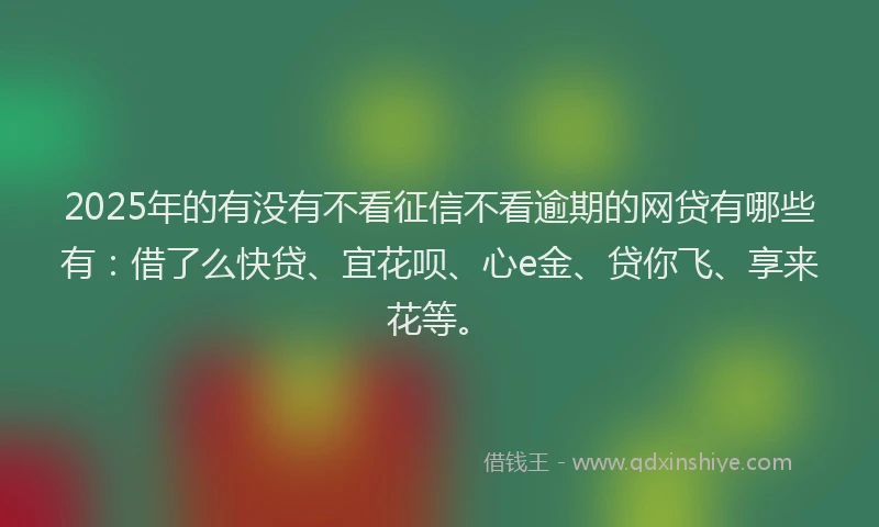 2025年的有没有不看征信不看逾期的网贷有哪些有：借了么快贷、宜花呗、心e金、贷你飞、享来花等。