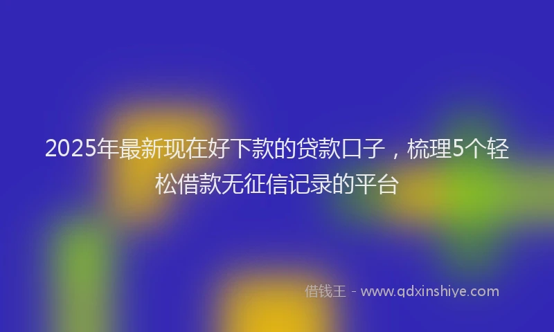 2025年最新现在好下款的贷款口子，梳理5个轻松借款无征信记录的平台