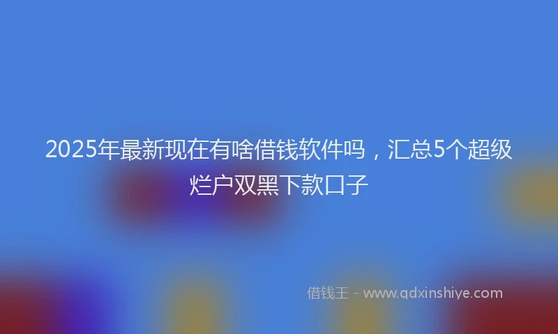 2025年最新现在有啥借钱软件吗，汇总5个超级烂户双黑下款口子