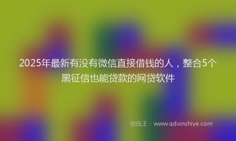 2025年最新有没有微信直接借钱的人，整合5个黑征信也能贷款的网贷软件