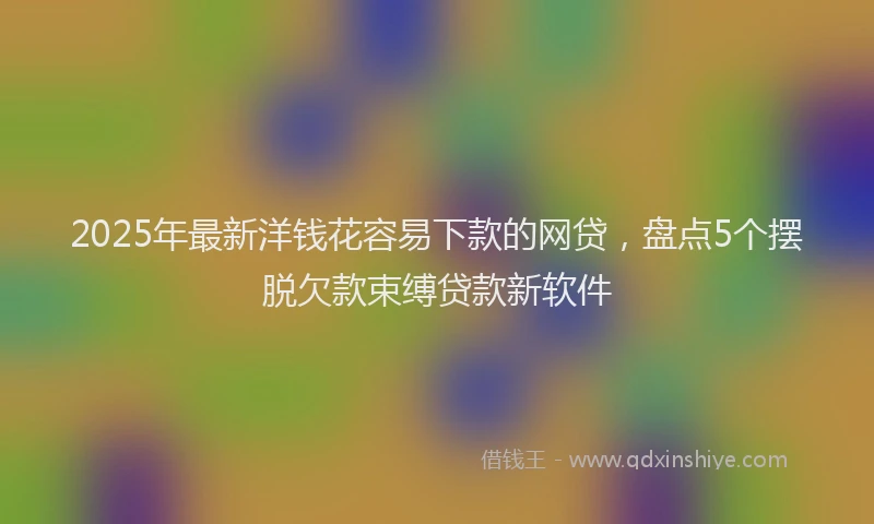 2025年最新洋钱花容易下款的网贷，盘点5个摆脱欠款束缚贷款新软件