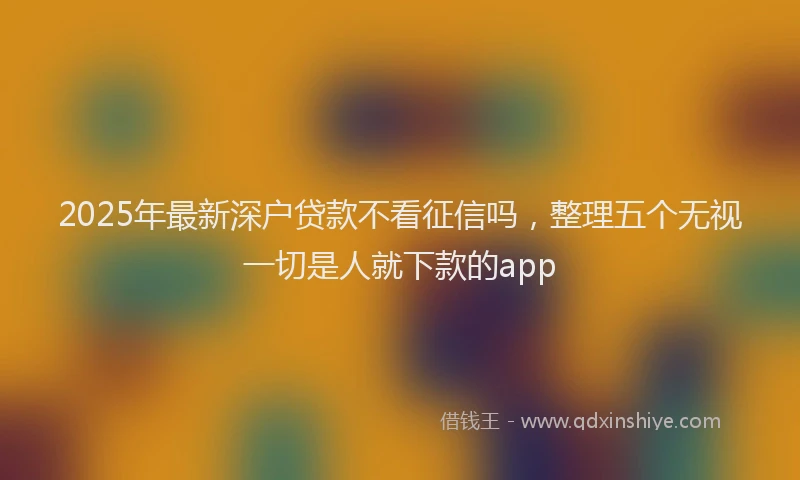 2025年最新深户贷款不看征信吗，整理五个无视一切是人就下款的app