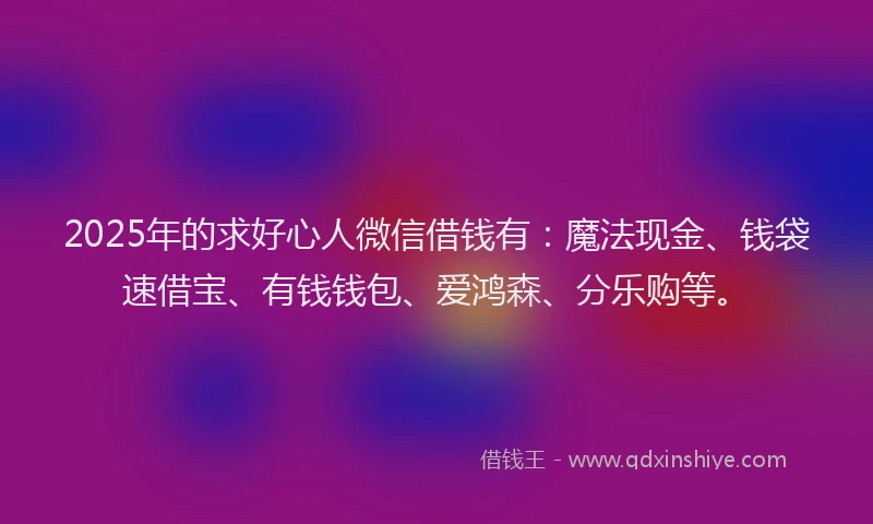 2025年的求好心人微信借钱有：魔法现金、钱袋速借宝、有钱钱包、爱鸿森、分乐购等。